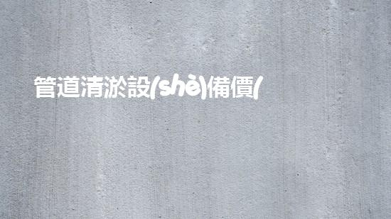 管道清淤設(shè)備價(jià)格表：揭秘城市下水道的隱秘黑幕！